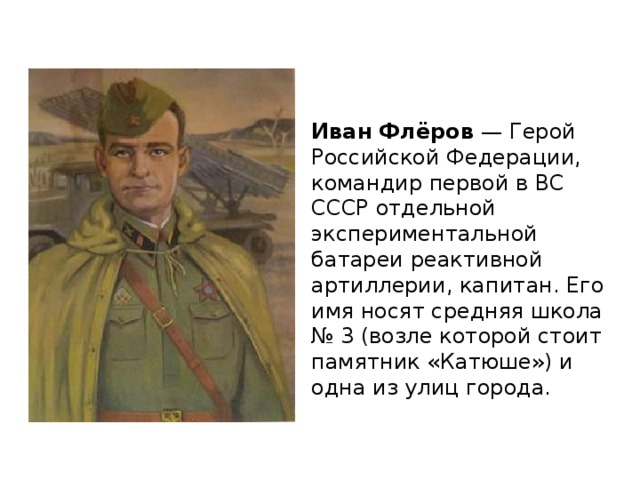 Иван Флёров — Герой Российской Федерации, командир первой в ВС СССР отдельной экспериментальной батареи реактивной артиллерии, капитан. Его имя носят средняя школа № 3 (возле которой стоит памятник «Катюше») и одна из улиц города. 