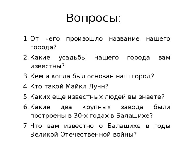 Вопросы: От чего произошло название нашего города? Какие усадьбы нашего города вам известны? Кем и когда был основан наш город? Кто такой Майкл Лунн? Каких еще известных людей вы знаете? Какие два крупных завода были построены в 30-х годах в Балашихе? Что вам известно о Балашихе в годы Великой Отечественной войны? 
