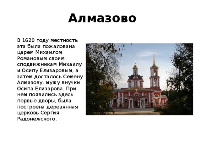 Алмазово   В 1620 году местность эта была пожалована царем Михаилом Романовым своим сподвижникам Михаилу и Осипу Елизаровым, а затем досталось Семену Алмазову, мужу внучки Осипа Елизарова. При нем появились здесь первые дворы, была построена деревянная церковь Сергия Радонежского. 