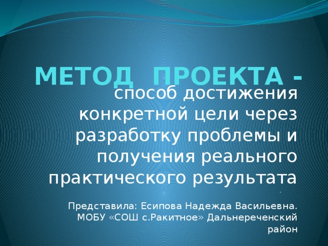 МЕТОД ПРОЕКТА - способ достижения конкретной цели через разработку проблемы и получения реального практического результата . Представила: Есипова Надежда Васильевна. МОБУ «СОШ с.Ракитное» Дальнереченский район 