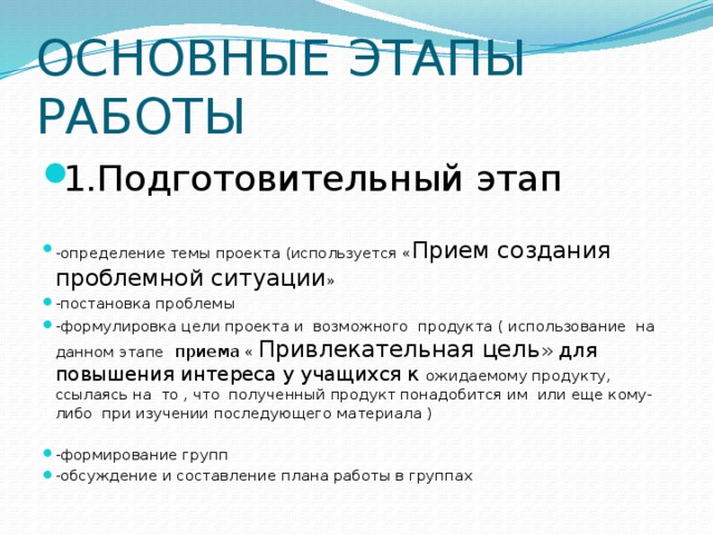 ОСНОВНЫЕ ЭТАПЫ РАБОТЫ 1.Подготовительный этап -определение темы проекта (используется « Прием создания проблемной ситуации » -постановка проблемы -формулировка цели проекта и возможного продукта ( использование на данном этапе приема « Привлекательная цель » для повышения интереса у учащихся к ожидаемому продукту, ссылаясь на то , что полученный продукт понадобится им или еще кому-либо при изучении последующего материала ) -формирование групп -обсуждение и составление плана работы в группах 