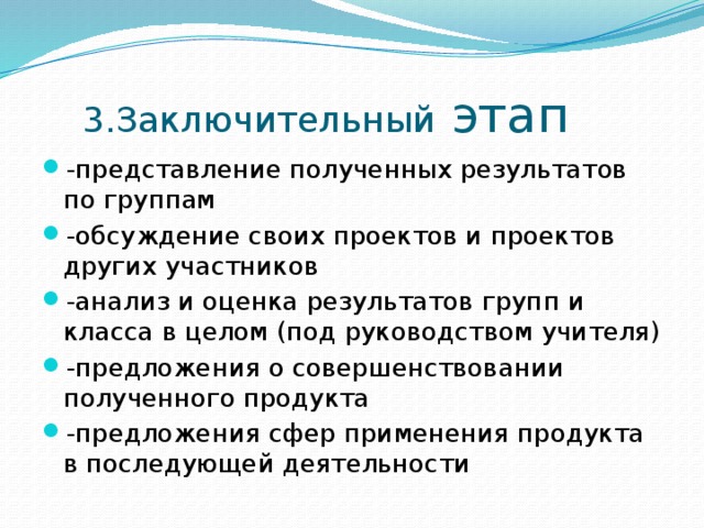  3.Заключительный этап -представление полученных результатов по группам -обсуждение своих проектов и проектов других участников -анализ и оценка результатов групп и класса в целом (под руководством учителя) -предложения о совершенствовании полученного продукта -предложения сфер применения продукта в последующей деятельности 