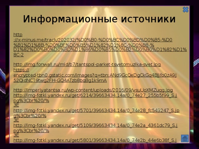 Информационные источники http ://x-minus.me/track/202032/%D0%B0-%D0%BC%D0%BD%D0%B5-%D0%B1%D1%8B-%D0%BF%D0%B5%D1%82%D1%8C-%D0%B8-% D1%82%D0%B0%D0%BD%D1%86%D0%B5%D0%B2%D0%B0%D1%82%D1%8C-2  http:// img.fonwall.ru/mid/b7/tantspol-parket-tsvetomuzika-svet.jpg  https :// encrypted-tbn0.gstatic.com/images?q=tbn:ANd9GcQeDgCkGq4BJjfo0zA9J52QidNCT9twg2FH-GQ4ATzb8bqBg1k9mA  http :// imperiyatantsa.ru/wp-content/uploads/2016/09/vsuUoXMZuqg.jpg  http://img-fotki.yandex.ru/get/6214/39663434.14a/0_74e27_255b5f99_S.jpg%3Cbr%20/% 3E http://img-fotki.yandex.ru/get/5701/39663434.14a/0_74e28_fc549247_S.jpg%3Cbr%20/% 3E http://img-fotki.yandex.ru/get/5109/39663434.14a/0_74e2a_4361dc79_S.jpg%3Cbr%20/% 3E http://img-fotki.yandex.ru/get/5801/39663434.14a/0_74e2b_44e6b38f_S.jpg%3Cbr%20/% 3E http://img-fotki.yandex.ru/get/5802/39663434.14a/0_74e2c_224d409c_S.jpg%3Cbr%20/% 3E  