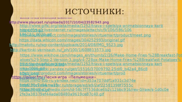 Источники:  Шаблон создан корпорацией майкрософт http://www.playcast.ru/uploads/2017/10/04/23582943.png http://www.gifki.org/data/media/1252/trava-i-spetsiya-animatsionnaya-kartinka-0015.gif https://img1.liveinternet.ru/images/attach/c/9/106/586/106586121_0020.gif http://centrproduct.com/images/stories/virtuemart/product/meet.png https://data.whicdn.com/images/304252993/original.gif http://matotu.ru/wp-content/uploads/2014/08/IMG_9523.jpg http://kartinki-vernisazh.ru/_ph/100/1/608813573.jpg https://www.wikihow.com/images_en/thumb/2/26/Make-Home-Fries-%28Breakfast-Potatoes%29-Step-2-Version-3.jpg/v4-728px-Make-Home-Fries-%28Breakfast-Potatoes%29-Step-2-Version-3.jpg http://www.gifki.org/data/media/1252/trava-i-spetsiya-animatsionnaya-kartinka-0006.gif https://imgfotki.yandex.ru/get/15516/37009792.25d/0_b42a4_86c8e0e3_orig http://centrproduct.com/images/stories/virtuemart/product/meet.png https://ipleer.fm/  Песня-игра «Пельмешки» https://im0-tub-ru.yandex.net/i?id=353a707ddf1a931c3d74e9ebf230c7e8&n=13 https://cs9.livemaster.ru/storage/ed/e9/2af22581398f7555cf93bd304f0d.gif https://img-s3.onedio.com/id-58c7f7536dce6b2c12bbc916/rev-0/raw/s-1d0c0e2fe3a38379ef44ada08480a9619ce87c40.gif
