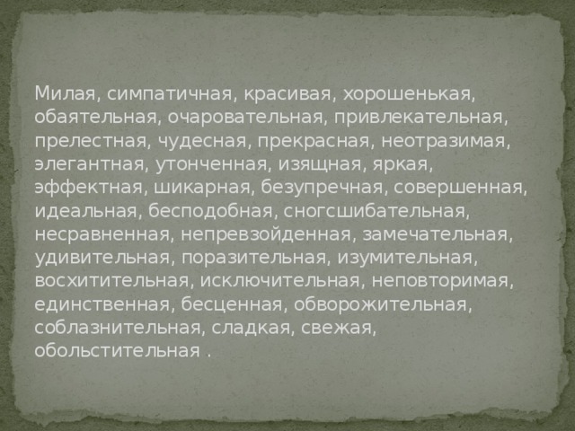 Милая, симпатичная, красивая, хорошенькая, обаятельная, очаровательная, привлекательная, прелестная, чудесная, прекрасная, неотразимая, элегантная, утонченная, изящная, яркая, эффектная, шикарная, безупречная, совершенная, идеальная, бесподобная, сногсшибательная, несравненная, непревзойденная, замечательная, удивительная, поразительная, изумительная, восхитительная, исключительная, неповторимая, единственная, бесценная, обворожительная, соблазнительная, сладкая, свежая, обольстительная . 