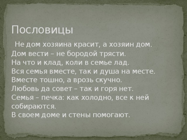 Пословицы   Не дом хозяина красит, а хозяин дом.     Дом вести – не бородой трясти.  На что и клад, коли в семье лад.  Вся семья вместе, так и душа на месте.  Вместе тошно, а врозь скучно.  Любовь да совет – так и горя нет.  Семья – печка: как холодно, все к ней собираются.  В своем доме и стены помогают.                              