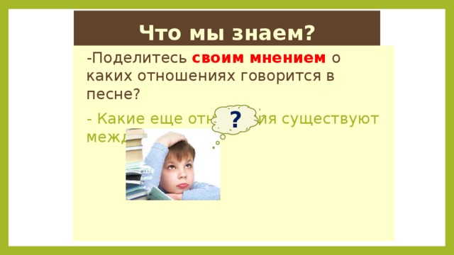 Что мы знаем? -Поделитесь своим мнением о каких отношениях говорится в песне? - Какие еще отношения существуют между людьми? ? 