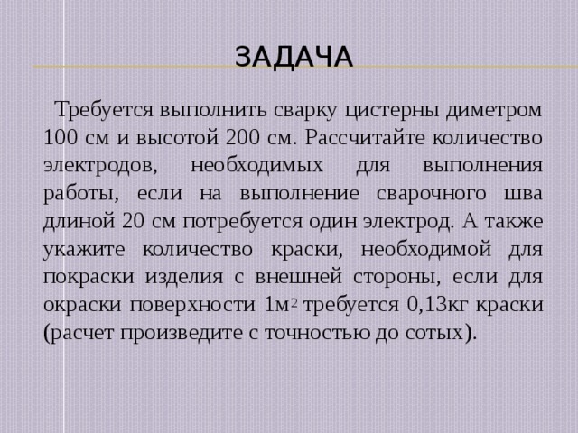 Задача  Требуется выполнить сварку цистерны диметром 100 см и высотой 200 см. Рассчитайте количество электродов, необходимых для выполнения работы, если на выполнение сварочного шва длиной 20 см потребуется один электрод. А также укажите количество краски, необходимой для покраски изделия с внешней стороны, если для окраски поверхности 1м 2 требуется 0,13кг краски (расчет произведите с точностью до сотых). 