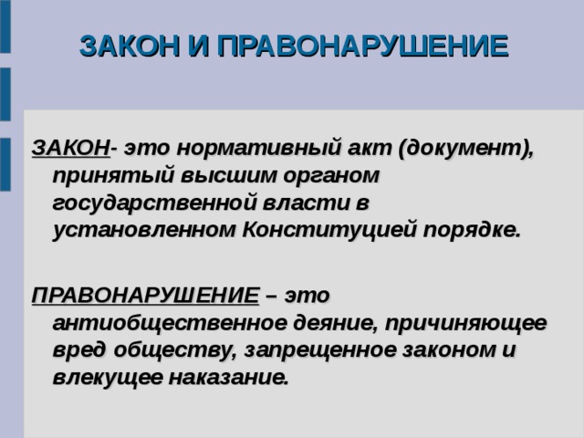 ЗАКОН И ПРАВОНАРУШЕНИЕ   ЗАКОН - это нормативный акт (документ), принятый высшим органом государственной власти в установленном Конституцией порядке.  ПРАВОНАРУШЕНИЕ – это антиобщественное деяние, причиняющее вред обществу, запрещенное законом и влекущее наказание.  