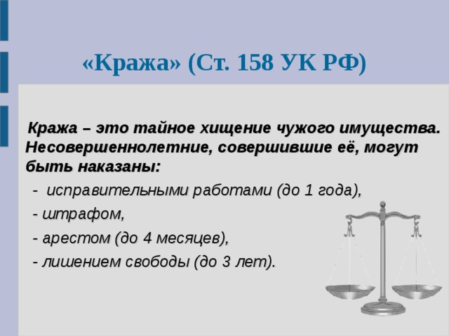  « Кража »  ( Ст. 158 УК РФ)   Кража – это тайное хищение чужого имущества.  Несовершеннолетние, совершившие её, могут быть наказаны:  - исправительными работами (до 1 года),  - штрафом,  - арестом (до 4 месяцев),  - лишением свободы (до 3 лет). 