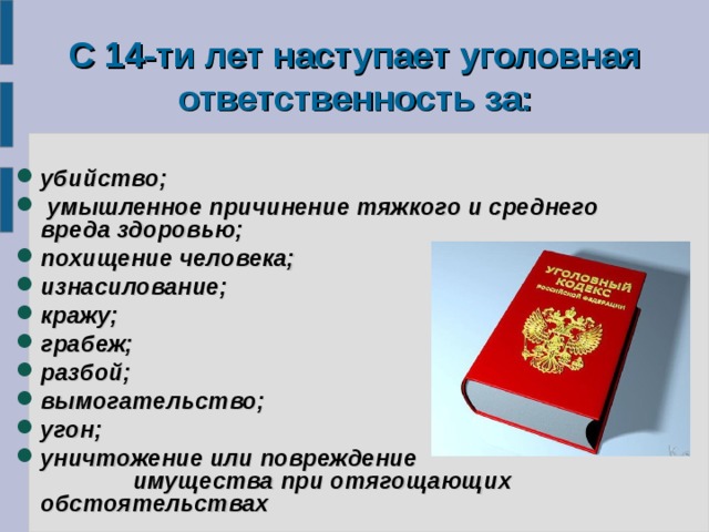   С 14-ти лет наступает уголовная ответственность за:    убийство;  умышленное причинение тяжкого и среднего вреда здоровью; похищение человека; изнасилование; кражу; грабеж; разбой; вымогательство; угон; уничтожение или повреждение имущества при отягощающих обстоятельствах 