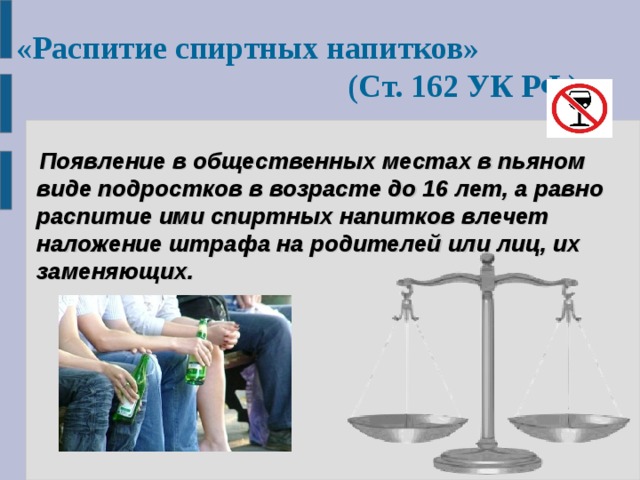 «Распитие спиртных напитков» (Ст. 162 УК РФ)   Появление в общественных местах в пьяном виде подростков в возрасте до 16 лет, а равно распитие ими спиртных напитков влечет наложение штрафа на родителей или лиц, их заменяющих. 
