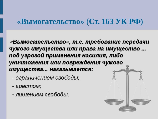  «Вымогательство» (Ст. 163 УК РФ)   «Вымогательство», т.е. требование передачи чужого имущества или права на имущество ... под угрозой применения насилия, либо уничтожения или повреждения чужого имущества...  наказывается:    - ограничением свободы;   - арестом;   - лишением свободы.  