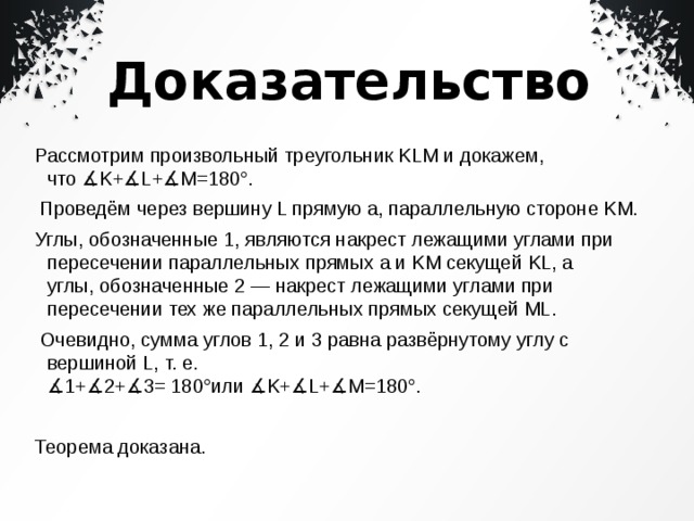 Доказательство Рассмотрим произвольный треугольник KLM и докажем, что ∡K+∡L+∡M=180°.   Проведём через вершину L прямую a, параллельную стороне KM. Углы, обозначенные 1, являются накрест лежащими углами при пересечении параллельных прямых a и KM секущей KL, а углы, обозначенные 2 — накрест лежащими углами при пересечении тех же параллельных прямых секущей ML.   Очевидно, сумма углов 1, 2 и 3 равна развёрнутому углу с вершиной L, т. е.   ∡1+∡2+∡3= 180°или ∡K+∡L+∡M=180°.   Теорема доказана. 