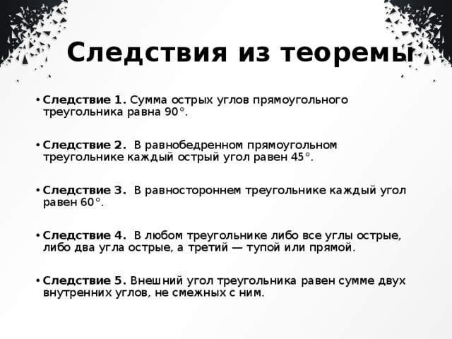 Следствия из теоремы Следствие 1.  Сумма острых углов прямоугольного треугольника равна 90°.   Следствие 2.   В равнобедренном прямоугольном треугольнике каждый острый угол равен 45°.   Следствие 3.   В равностороннем треугольнике каждый угол равен 60°.   Следствие 4.   В любом треугольнике либо все углы острые, либо два угла острые, а третий — тупой или прямой.   Следствие 5.  Внешний угол треугольника равен сумме двух внутренних углов, не смежных с ним. 