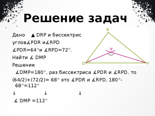  Решение задач Дано ▲ DRP и биссектрисы углов∡PDR и∡RPD  ∡ PDR=64°и ∡RPD=72°. Найти ∡ DMP Решение ∡ DMP=180°, раз биссектриса ∡PDR и ∡RPD, то (64/2)+(72/2)= 68° это ∡PDR и ∡RPD, 180°-68°=112° ↓ ↓ ↓ ∡ DMP =112° 