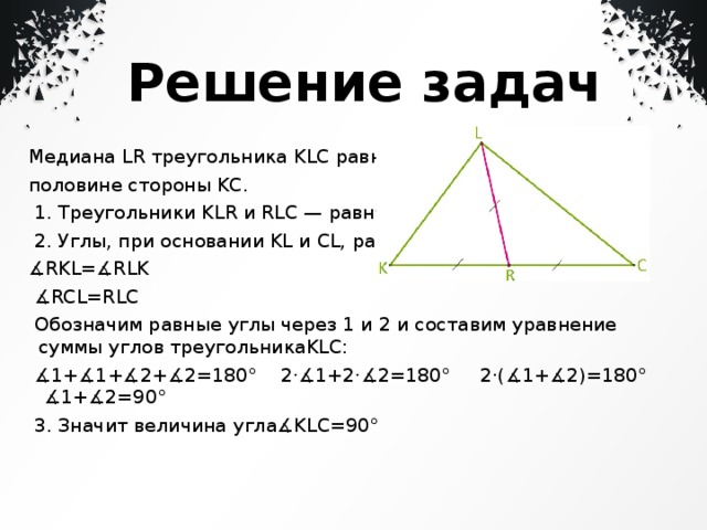  Решение задач Медиана LR треугольника KLC равна половине стороны KC.   1. Треугольники KLR и RLC — равнб   2. Углы, при основании KL и CL, равны: ∡ RKL=∡RLK  ∡ RCL=RLC   Обозначим равные углы через 1 и 2 и составим уравнение суммы углов треугольникаKLC:  ∡ 1+∡1+∡2+∡2=180° 2⋅∡1+2⋅∡2=180° 2⋅(∡1+∡2)=180° ∡1+∡2=90°   3. Значит величина угла∡KLC=90° 