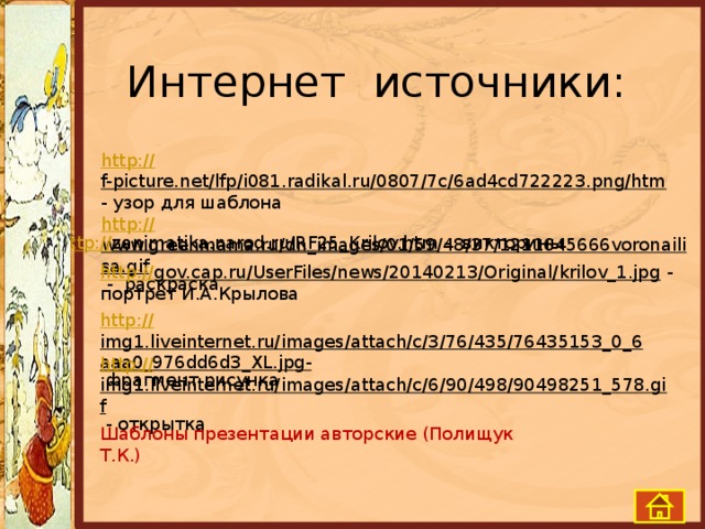 Интернет источники: http:// f-picture.net/lfp/i081.radikal.ru/0807/7c/6ad4cd722223.png/htm  - узор для шаблона http:// www.greenmama.ru/dn_images/01/59/48/37/1211645666voronailisa.gif  - раскраска http:// zanimatika.narod.ru/RF25_Krilov.htm  - викторины http:// gov.cap.ru/UserFiles/news/20140213/Original/krilov_1.jpg  - портрет И.А.Крылова http:// img1.liveinternet.ru/images/attach/c/3/76/435/76435153_0_6aaa0_976dd6d3_XL.jpg-  фрагмент рисунка http:// img1.liveinternet.ru/images/attach/c/6/90/498/90498251_578.gif  - открытка Шаблоны презентации авторские (Полищук Т.К.)   