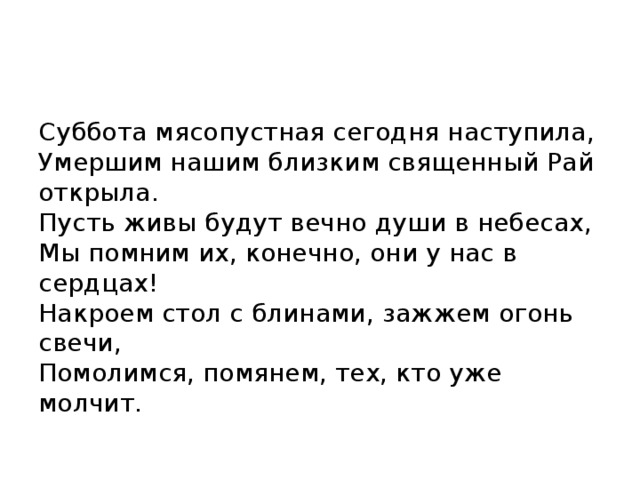 Суббота мясопустная сегодня наступила,  Умершим нашим близким священный Рай открыла.  Пусть живы будут вечно души в небесах,  Мы помним их, конечно, они у нас в сердцах!  Накроем стол с блинами, зажжем огонь свечи,  Помолимся, помянем, тех, кто уже молчит. 