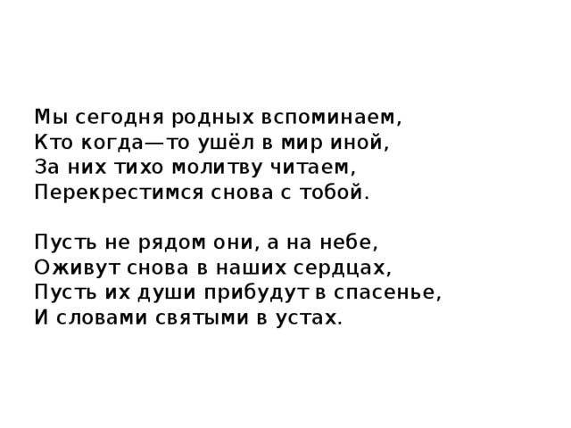 Мы сегодня родных вспоминаем,  Кто когда—то ушёл в мир иной,  За них тихо молитву читаем,  Перекрестимся снова с тобой.   Пусть не рядом они, а на небе,  Оживут снова в наших сердцах,  Пусть их души прибудут в спасенье,  И словами святыми в устах.    