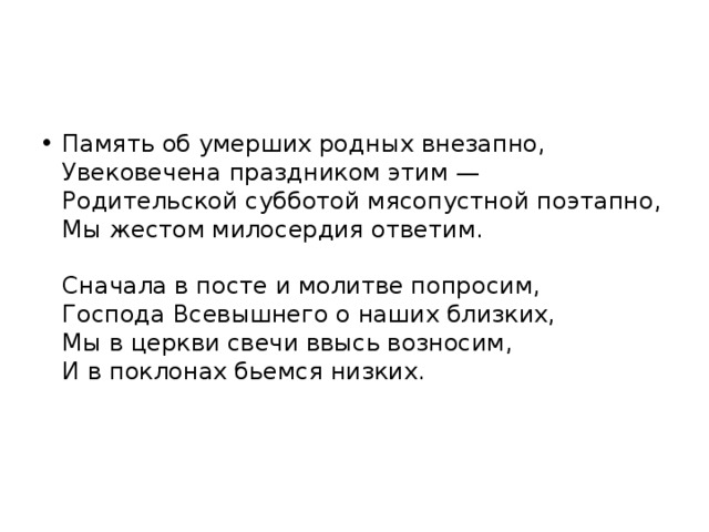 Память об умерших родных внезапно,  Увековечена праздником этим —  Родительской субботой мясопустной поэтапно,  Мы жестом милосердия ответим.   Сначала в посте и молитве попросим,  Господа Всевышнего о наших близких,  Мы в церкви свечи ввысь возносим,  И в поклонах бьемся низких.    