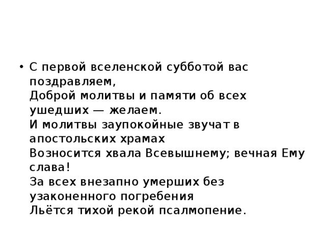 С первой вселенской субботой вас поздравляем,  Доброй молитвы и памяти об всех ушедших — желаем.  И молитвы заупокойные звучат в апостольских храмах  Возносится хвала Всевышнему; вечная Ему слава!  За всех внезапно умерших без узаконенного погребения  Льётся тихой рекой псалмопение. 