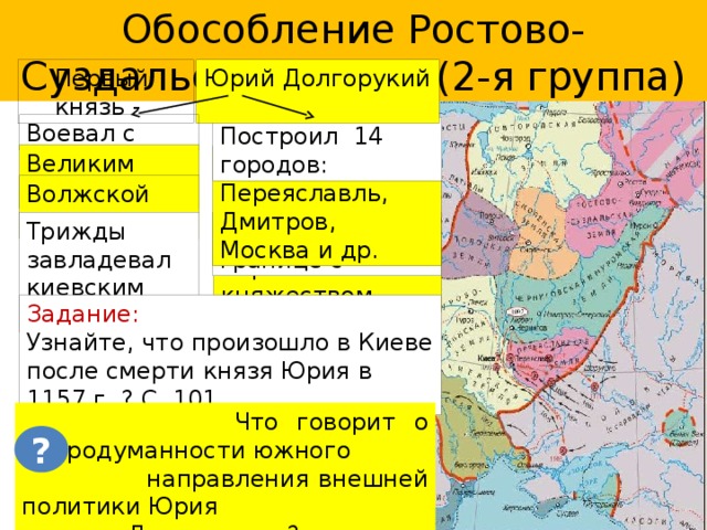 Обособление Ростово-Суздальской земли (2-я группа) Первый князь - Юрий Долгорукий Воевал с Построил 14 городов: Великим Новгородом Кострома, Переяславль, Дмитров, Москва и др. Волжской Болгарией Крепость на границе с Трижды завладевал киевским престолом Черниговским княжеством Задание: Узнайте, что произошло в Киеве после смерти князя Юрия в 1157 г. ? С. 101.  Что говорит о непродуманности южного  направления внешней политики Юрия  Долгорукого? ? 