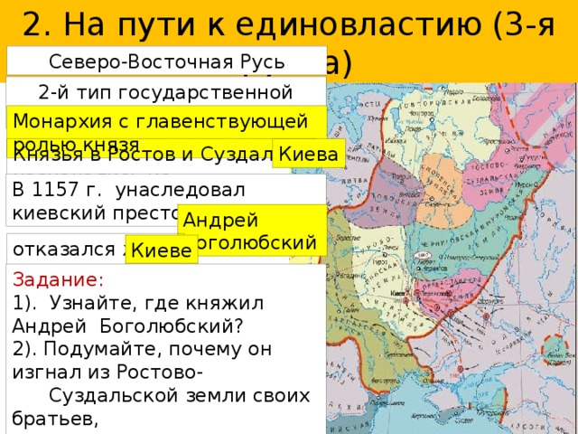 2. На пути к единовластию (3-я группа) Северо-Восточная Русь 2-й тип государственной власти Монархия с главенствующей ролью князя Князья в Ростов и Суздаль назначались из Киева В 1157 г. унаследовал киевский престол Андрей Боголюбский отказался жить в Киеве Задание: 1). Узнайте, где княжил Андрей Боголюбский? 2). Подумайте, почему он изгнал из Ростово-  Суздальской земли своих братьев,  племянников, и мачеху? С. 101. 3). Куда и почему перенес столицу из Суздаля с  вечевыми традициями самоуправления? 