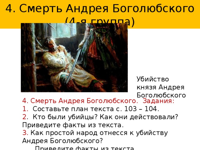 4. Смерть Андрея Боголюбского (4-я группа) Убийство князя Андрея Боголюбского 4. Смерть Андрея Боголюбского. Задания: 1. Составьте план текста с. 103 – 104. 2 . Кто были убийцы? Как они действовали? Приведите факты из текста. 3. Как простой народ отнесся к убийству Андрея Боголюбского?  Приведите факты из текста. 4. Выскажите свою оценку данному событию. 