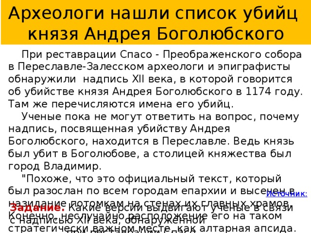 Археологи нашли список убийц князя Андрея Боголюбского  При реставрации Спасо - Преображенского собора в Переславле-Залесском археологи и эпиграфисты обнаружили надпись XII века, в которой говорится об убийстве князя Андрея Боголюбского в 1174 году. Там же перечисляются имена его убийц.  Ученые пока не могут ответить на вопрос, почему надпись, посвященная убийству Андрея Боголюбского, находится в Переславле. Ведь князь был убит в Боголюбове, а столицей княжества был город Владимир.  