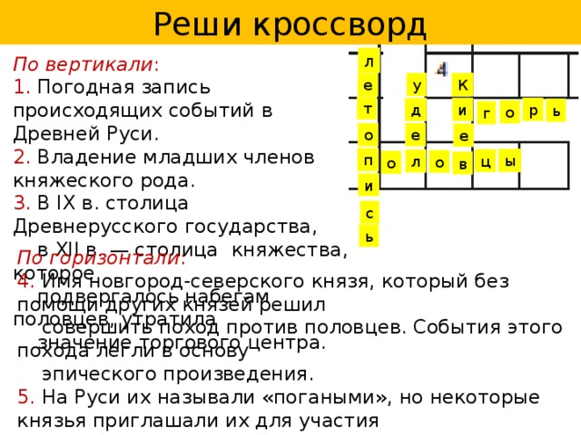 Реши кроссворд л По вертикали :  1. Погодная запись происходящих событий в Древней Руси. 2. Владение младших членов княжеского рода. 3. В IX в. столица Древнерусского государства,  в XII в. — столица княжества, которое  подвергалось набегам половцев, утратила  значение торгового центра. у е К т р д и ь о г е о е п ы ц л о о в и с ь По горизонтали : 4. Имя новгород-северского князя, который без помощи других князей решил  совершить поход против половцев. События этого похода легли в основу  эпического произведения. 5. На Руси их называли «погаными», но некоторые князья приглашали их для участия  в военных походах против своих политических соперников в XII в., а некоторые  князья породнились с их ханами. 