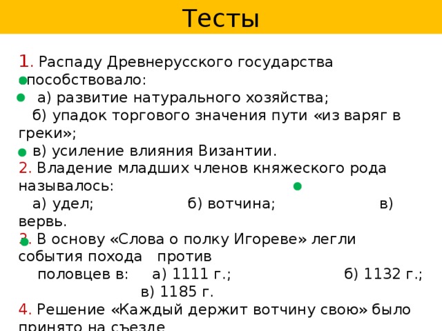 Тесты 1 . Распаду Древнерусского государства способствовало:  а) развитие натурального хозяйства;  б) упадок торгового значения пути «из варяг в греки»;  в) усиление влияния Византии. 2. Владение младших членов княжеского рода называлось:  а) удел; б) вотчина; в) вервь. 3. В основу «Слова о полку Игореве» легли события похода против  половцев в: а) 1111 г.; б) 1132 г.; в) 1185 г. 4. Решение «Каждый держит вотчину свою» было принято на съезде  князей при участии:  а) Владимира Мономаха; б) Мстислава; в) Ярослава Мудрого. 