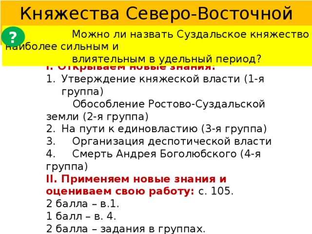 Княжества Северо-Восточной Руси § 14  Можно ли назвать Суздальское княжество наиболее сильным и  влиятельным в удельный период? ? I. Открываем новые знания: Утверждение княжеской власти (1-я группа)  Обособление Ростово-Суздальской земли (2-я группа) На пути к единовластию (3-я группа) 3. Организация деспотической власти 4. Смерть Андрея Боголюбского (4-я группа) II. Применяем новые знания и оцениваем свою работу: с. 105. 2 балла – в.1. 1 балл – в. 4. 2 балла – задания в группах. 1 балл – устный ответ. III. Домашнее задание : § 14,  в. 1 – 4, источник. 