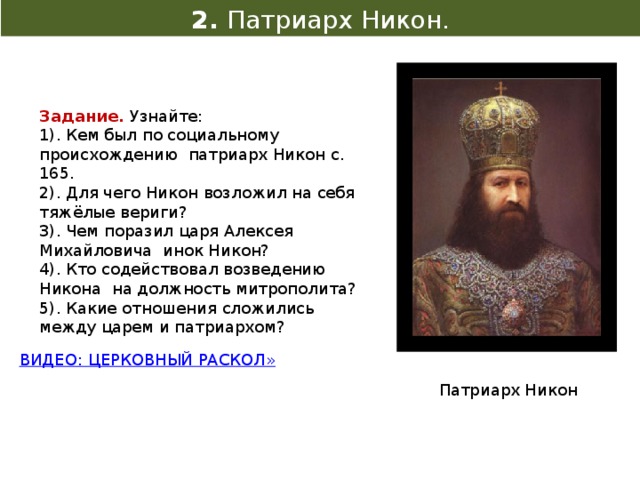 2. Патриарх Никон. Задание. Узнайте: 1). Кем был по социальному происхождению патриарх Никон с. 165. 2). Для чего Никон возложил на себя тяжёлые вериги? 3). Чем поразил царя Алексея Михайловича инок Никон? 4). Кто содействовал возведению Никона на должность митрополита? 5). Какие отношения сложились между царем и патриархом? Патриарх Никон 