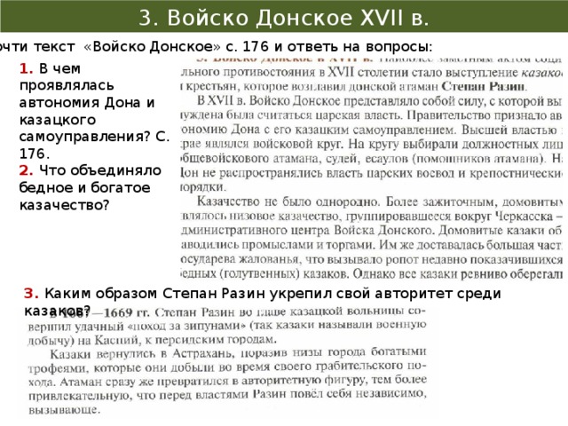 3. Войско Донское XVII в. Прочти текст «Войско Донское» с. 176 и ответь на вопросы: 1. В чем проявлялась автономия Дона и казацкого самоуправления? С. 176. 2. Что объединяло бедное и богатое казачество? 3. Каким образом Степан Разин укрепил свой авторитет среди казаков? 