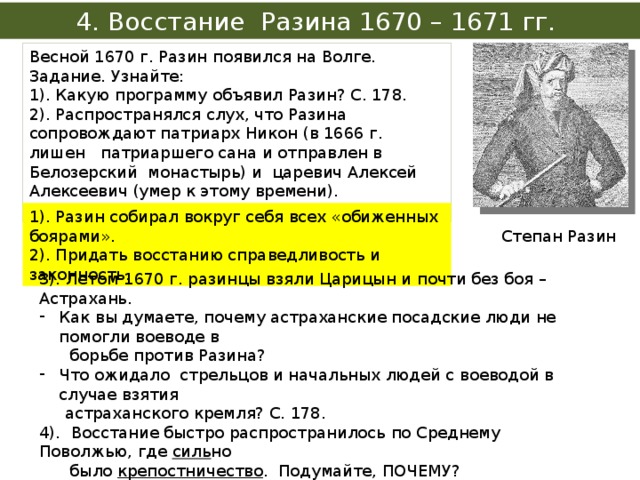 4. Восстание Разина 1670 – 1671 гг. Весной 1670 г. Разин появился на Волге. Задание. Узнайте: 1). Какую программу объявил Разин? С. 178. 2). Распространялся слух, что Разина сопровождают патриарх Никон (в 1666 г. лишен патриаршего сана и отправлен в Белозерский монастырь) и царевич Алексей Алексеевич (умер к этому времени). Зачем Разину нужна была их «поддержка»? 1). Разин собирал вокруг себя всех «обиженных боярами». 2). Придать восстанию справедливость и законность. Степан Разин 3). Летом 1670 г. разинцы взяли Царицын и почти без боя – Астрахань. Как вы думаете, почему астраханские посадские люди не помогли воеводе в  борьбе против Разина? Что ожидало стрельцов и начальных людей с воеводой в случае взятия  астраханского кремля? С. 178. 4). Восстание быстро распространилось по Среднему Поволжью, где силь но  было крепостничество . Подумайте, ПОЧЕМУ? 5). На чью сторону встали народы Поволжья крестьяне, – татары, мордва,  чуваши, русские крестьяне, посадские люди, мелкий служилый народ?  Объясните их выбор. 