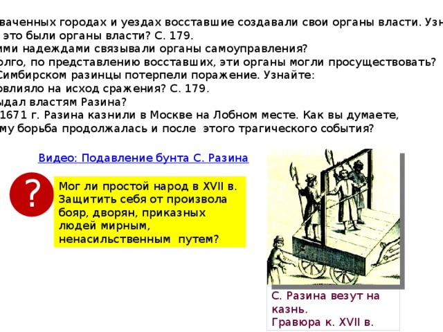 6). В захваченных городах и уездах восставшие создавали свои органы власти. Узнайте: Какие это были органы власти? С. 179. С какими надеждами связывали органы самоуправления? Как долго, по представлению восставших, эти органы могли просуществовать? 7). Под Симбирском разинцы потерпели поражение. Узнайте: Что повлияло на исход сражения? С. 179. Кто выдал властям Разина? 06.06.1671 г. Разина казнили в Москве на Лобном месте. Как вы думаете,  почему борьба продолжалась и после этого трагического события? ? Мог ли простой народ в XVII в. Защитить себя от произвола бояр, дворян, приказных людей мирным, ненасильственным путем? С. Разина везут на казнь. Гравюра к. XVІІ в. 