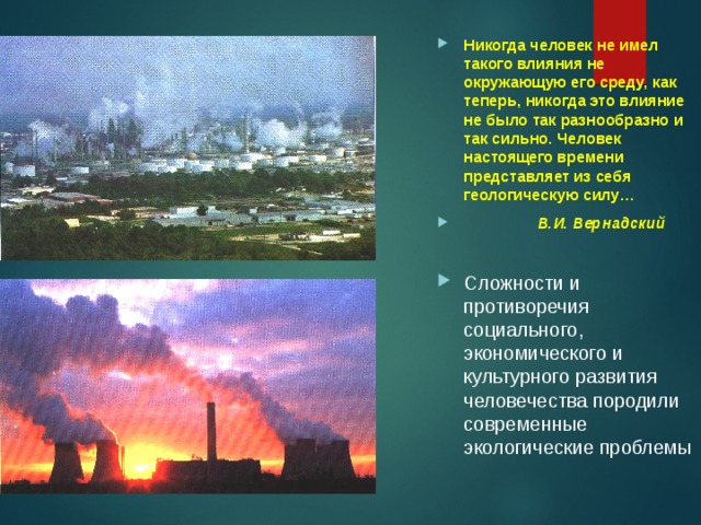 Никогда человек не имел такого влияния не окружающую его среду, как теперь, никогда это влияние не было так разнообразно и так сильно. Человек настоящего времени представляет из себя геологическую силу…  В.И. Вернадский  Сложности и противоречия  социального, экономического и культурного развития человечества породили современные экологические проблемы 