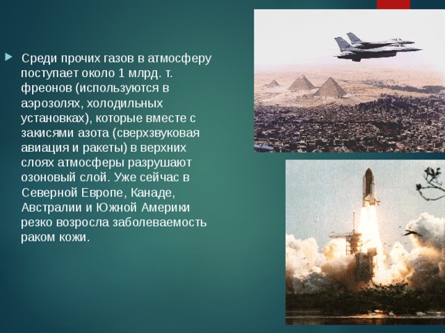 Среди прочих газов в атмосферу поступает около 1 млрд. т. фреонов (используются в аэрозолях, холодильных установках), которые вместе с закисями азота (сверхзвуковая авиация и ракеты) в верхних слоях атмосферы разрушают озоновый слой. Уже сейчас в Северной Европе, Канаде, Австралии и Южной Америки резко возросла заболеваемость раком кожи. 