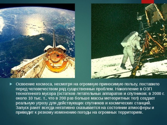 Освоение космоса, несмотря на огромную приносимую пользу, поставило перед человечеством ряд существенных проблем. Накопление в ОЗП техногенного мусора (остатков летательных аппаратов и спутников; в 2000 г. около 10 тыс. т., что в 200 раз больше массы метеоритных тел) создает реальную угрозу для действующих спутников и космических станций. Запуск ракет всегда негативно сказывается на состоянии атмосферы и приводит к резкому изменению погоды на огромных территориях. 