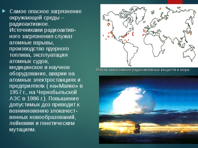 Самое опасное загрязнение окружающей среды – радиоактивное. Источниками радиоактив-ного загрязнения служат атомные взрывы, производство ядерного топлива, эксплуатация атомных судов, медицинское и научное оборудование, аварии на атомных электростанциях и предприятиях ( на«Маяке» в 1957 г., на Чернобыльской АЭС в 1986 г.). Повышение допустимых доз приводит к возникновению злокачест-венных новообразований, лейкемии и генетическим мутациям. Места захоронения радиоактивных веществ в море 