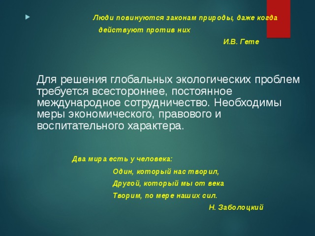  Люди повинуются законам природы, даже когда  действуют против них  И.В. Гете    Для решения глобальных экологических проблем требуется всестороннее, постоянное международное сотрудничество. Необходимы меры экономического, правового и воспитательного характера.     Два мира есть у человека:  Один, который нас творил,  Другой, который мы от века  Творим, по мере наших сил.  Н. Заболоцкий 