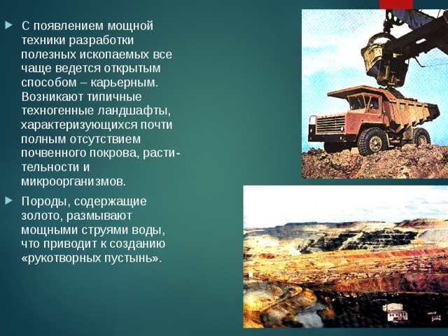 С появлением мощной техники разработки полезных ископаемых все чаще ведется открытым способом – карьерным. Возникают типичные техногенные ландшафты, характеризующихся почти полным отсутствием почвенного покрова, расти-тельности и микроорганизмов. Породы, содержащие золото, размывают мощными струями воды, что приводит к созданию «рукотворных пустынь». 