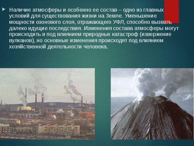 Наличие атмосферы и особенно ее состав – одно из главных условий для существования жизни на Земле. Уменьшение мощности озонового слоя, отражающего УФЛ, способно вызвать далеко идущие последствия. Изменения состава атмосферы могут происходить и под влиянием природных катастроф (извержение вулканов), но основные изменения происходят под влиянием хозяйственной деятельности человека. 