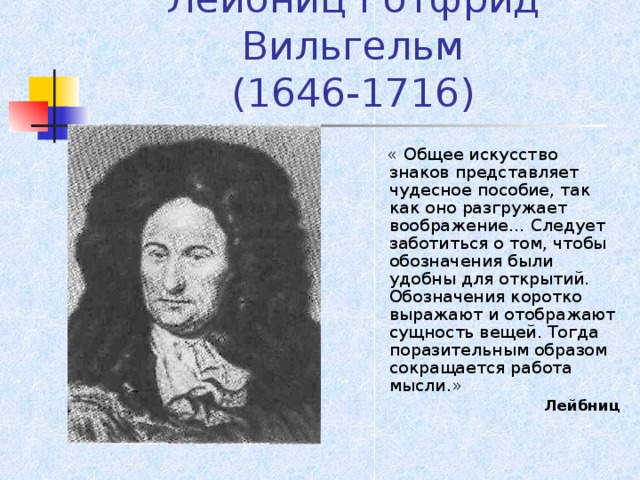 Лейбниц Готфрид Вильгельм  (1646-1716)  « Общее искусство знаков представляет чудесное пособие, так как оно разгружает воображение… Следует заботиться о том, чтобы обозначения были удобны для открытий. Обозначения коротко выражают и отображают сущность вещей. Тогда поразительным образом сокращается работа мысли.» Лейбниц Лейбниц 