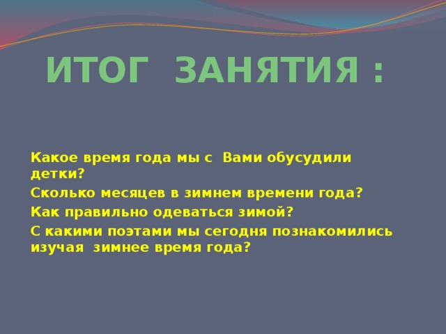 ИТОГ ЗАНЯТИЯ :   Какое время года мы с Вами обусудили детки? Сколько месяцев в зимнем времени года? Как правильно одеваться зимой? С какими поэтами мы сегодня познакомились изучая зимнее время года? 