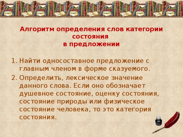 Алгоритм определения слов категории состояния  в предложении Найти односоставное предложение с главным членом в форме сказуемого. Определить, лексическое значение данного слова. Если оно обозначает душевное состояние, оценку состояния, состояние природы или физическое состояние человека, то это категория состояния. 