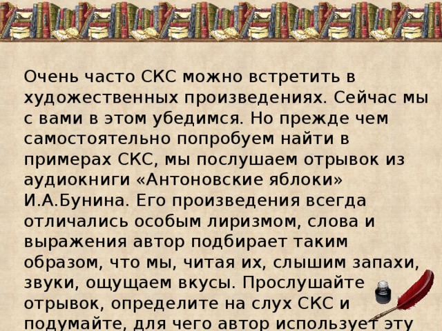 Очень часто СКС можно встретить в художественных произведениях. Сейчас мы с вами в этом убедимся. Но прежде чем самостоятельно попробуем найти в примерах СКС, мы послушаем отрывок из аудиокниги «Антоновские яблоки» И.А.Бунина. Его произведения всегда отличались особым лиризмом, слова и выражения автор подбирает таким образом, что мы, читая их, слышим запахи, звуки, ощущаем вкусы. Прослушайте отрывок, определите на слух СКС и подумайте, для чего автор использует эту часть речи, какова ее функция в художественном тексте. 