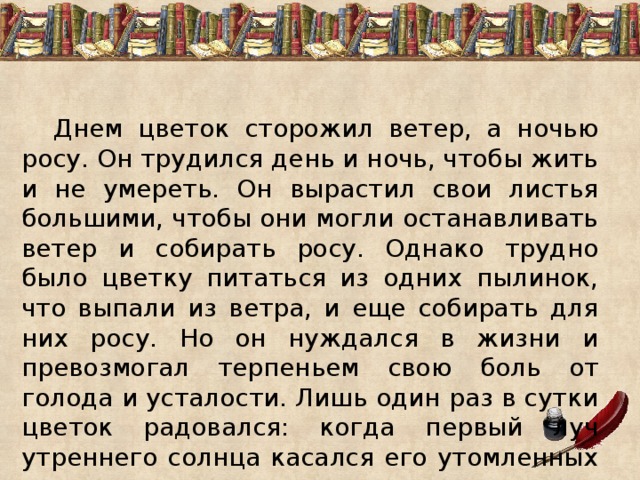   Днем цветок сторожил ветер, а ночью росу. Он трудился день и ночь, чтобы жить и не умереть. Он вырастил свои листья большими, чтобы они могли останавливать ветер и собирать росу. Однако трудно было цветку питаться из одних пылинок, что выпали из ветра, и еще собирать для них росу. Но он нуждался в жизни и превозмогал терпеньем свою боль от голода и усталости. Лишь один раз в сутки цветок радовался: когда первый луч утреннего солнца касался его утомленных листьев. 