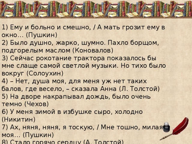 1) Ему и больно и смешно, / А мать грозит ему в окно… (Пушкин) 2) Было душно, жарко, шумно. Пахло борщом, подгорелым маслом (Коновалов) 3) Сейчас рокотание трактора показалось бы мне слаще самой светлой музыки. Но тихо было вокруг (Солоухин) 4) – Нет, душа моя, для меня уж нет таких балов, где весело, – сказала Анна (Л. Толстой) 5) На дворе накрапывал дождь, было очень темно (Чехов) 6) У меня зимой в избушке сыро, холодно (Никитин) 7) Ах, няня, няня, я тоскую, / Мне тошно, милая моя… (Пушкин) 8) Стало горячо сердцу (А. Толстой) 9) Охота   вам было ввязываться?  (А. И. Куприн) 